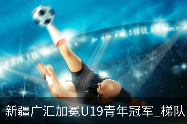 新疆广汇加冕U19青年冠军 梯队需要更多投射手